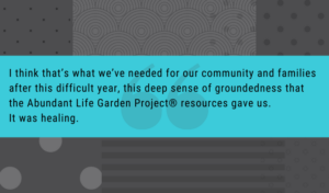 I think that’s what we’ve needed for our community and families after this difficult year, this deep sense of groundedness that the Abundant Life Garden Project® resources gave us. It was healing.